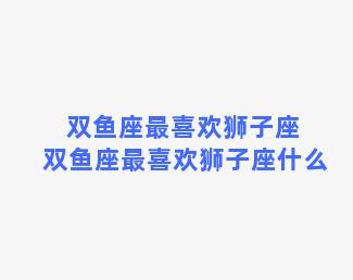 双鱼座最喜欢狮子座 双鱼座最喜欢狮子座什么